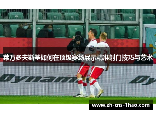莱万多夫斯基如何在顶级赛场展示精准射门技巧与艺术