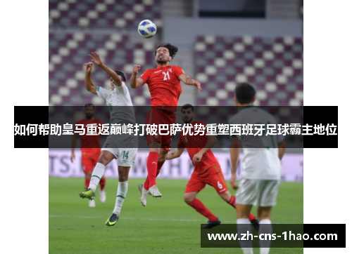 如何帮助皇马重返巅峰打破巴萨优势重塑西班牙足球霸主地位