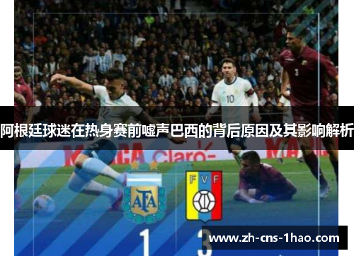 阿根廷球迷在热身赛前嘘声巴西的背后原因及其影响解析