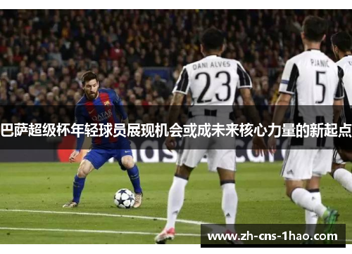 巴萨超级杯年轻球员展现机会或成未来核心力量的新起点